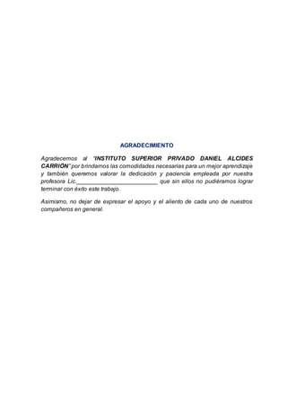 AGRADECIMIENTO
Agradecemos al “INSTITUTO SUPERIOR PRIVADO DANIEL ALCIDES
CARRIÓN” por brindarnos las comodidades necesarias para un mejor aprendizaje
y también queremos valorar la dedicación y paciencia empleada por nuestra
profesora Lic._________________________ que sin ellos no pudiéramos lograr
terminar con éxito este trabajo.
Asimismo, no dejar de expresar el apoyo y el aliento de cada uno de nuestros
compañeros en general.
 