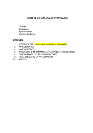 ÍNDICE DE MONOGRAFÍA DE INVESTIGACIÓN
Carátula
Dedicatoria
Agradecimiento
Índice de Contenido
RESUMEN
I. INTRODUCCIÓN se enumera a partir de la introducción
II. ANTECEDENTES
III. MARCO TEÓRICO
IV. APLICACIÓN E IMPORTANCIA EN LA CARRERA PROFESIONAL
V. CONCLUSIONES Y/O RECOMENDACIONES
VI. REFERENCIAS DE LA INVESTIGACIÓN
VII. ANEXOS
 