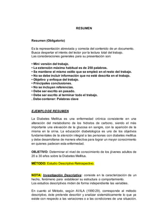 RESUMEN
Resumen (Obligatorio)
Es la representación abreviada y correcta del contenido de un documento.
Busca despertar el interés del lector por la lectura total del trabajo.
Las consideraciones generales para su presentación son:
• Mini versión del trabajo.
• La extensión máxima habitual es de 250 palabras.
• Se mantiene el mismo estilo que se empleó en el resto del trabajo.
• No se debe incluir información que no esté descrita en el trabajo.
• Objetivo y enfoque del trabajo.
• Principales conclusiones.
• No se incluyen referencias.
• Debe ser escrito en pasado.
• Debe ser escrito al terminar todo el trabajo.
. Debe contener: Palabras clave
EJEMPLO DE RESUMEN
La Diabetes Mellitus es una enfermedad crónica consistente en una
alteración del metabolismo de los hidratos de carbono, siendo el más
importante una elevación de la glucosa en sangre, con la aparición de la
misma en la orina. La educación diabetologica es uno de los objetivos
fundamentales de la atención integral a las personas con diabetes mellitus
y debe desarrollarse de manera efectiva para lograr un mayor conocimiento
en quienes padecen esta enfermedad.
OBJETIVO: Determinar el nivel de conocimiento de los jóvenes adultos de
20 a 30 años sobre la Diabetes Mellitus.
MÉTODO: Estudio Descriptivo Retrospectivo.
NOTA: Investigación Descriptiva: consiste en la caracterización de un
hecho, fenómeno para establecer su estructura o comportamiento.
Los estudios descriptivos miden de forma independiente las variables.
En cuanto al Método, según AVILA (1990:29), corresponde al método
descriptivo, éste pretende describir y analizar sistemáticamente lo que ya
existe con respecto a las variaciones o a las condiciones de una situación.
 