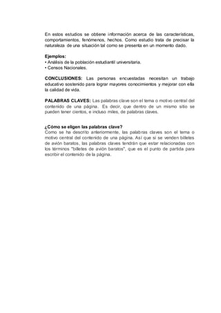 En estos estudios se obtiene información acerca de las características,
comportamientos, fenómenos, hechos. Como estudio trata de precisar la
naturaleza de una situación tal como se presenta en un momento dado.
Ejemplos:
• Análisis de la población estudiantil universitaria.
• Censos Nacionales.
CONCLUSIONES: Las personas encuestadas necesitan un trabajo
educativo sostenido para lograr mayores conocimientos y mejorar con ella
la calidad de vida.
PALABRAS CLAVES: Las palabras clave son el tema o motivo central del
contenido de una página. Es decir, que dentro de un mismo sitio se
pueden tener cientos, e incluso miles, de palabras claves.
¿Cómo se eligen las palabras clave?
Como se ha descrito anteriormente, las palabras claves son el tema o
motivo central del contenido de una página. Así que si se venden billetes
de avión baratos, las palabras claves tendrán que estar relacionadas con
los términos "billetes de avión baratos", que es el punto de partida para
escribir el contenido de la página.
 