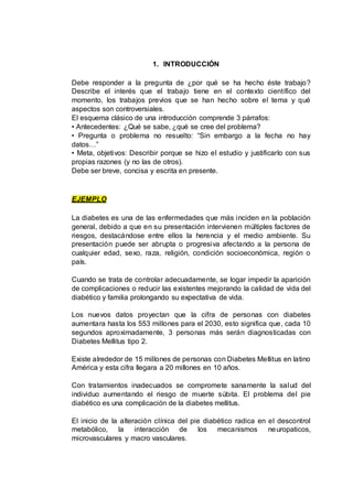 1. INTRODUCCIÓN
Debe responder a la pregunta de ¿por qué se ha hecho éste trabajo?
Describe el interés que el trabajo tiene en el contexto científico del
momento, los trabajos previos que se han hecho sobre el tema y qué
aspectos son controversiales.
El esquema clásico de una introducción comprende 3 párrafos:
• Antecedentes: ¿Qué se sabe, ¿qué se cree del problema?
• Pregunta o problema no resuelto: “Sin embargo a la fecha no hay
datos…”
• Meta, objetivos: Describir porque se hizo el estudio y justificarlo con sus
propias razones (y no las de otros).
Debe ser breve, concisa y escrita en presente.
EJEMPLO
La diabetes es una de las enfermedades que más inciden en la población
general, debido a que en su presentación intervienen múltiples factores de
riesgos, destacándose entre ellos la herencia y el medio ambiente. Su
presentación puede ser abrupta o progresiva afectando a la persona de
cualquier edad, sexo, raza, religión, condición socioeconómica, región o
país.
Cuando se trata de controlar adecuadamente, se logar impedir la aparición
de complicaciones o reducir las existentes mejorando la calidad de vida del
diabético y familia prolongando su expectativa de vida.
Los nuevos datos proyectan que la cifra de personas con diabetes
aumentara hasta los 553 millones para el 2030, esto significa que, cada 10
segundos aproximadamente, 3 personas más serán diagnosticadas con
Diabetes Mellitus tipo 2.
Existe alrededor de 15 millones de personas con Diabetes Mellitus en latino
América y esta cifra llegara a 20 millones en 10 años.
Con tratamientos inadecuados se compromete sanamente la salud del
individuo aumentando el riesgo de muerte súbita. El problema del pie
diabético es una complicación de la diabetes mellitus.
El inicio de la alteración clínica del pie diabético radica en el descontrol
metabólico, la interacción de los mecanismos neuropaticos,
microvasculares y macro vasculares.
 