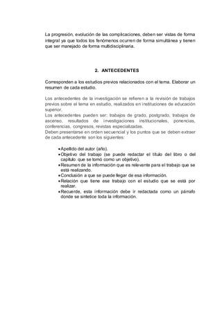 La progresión, evolución de las complicaciones, deben ser vistas de forma
integral ya que todos los fenómenos ocurren de forma simultánea y tienen
que ser manejado de forma multidisciplinaria.
2. ANTECEDENTES
Corresponden a los estudios previos relacionados con el tema. Elaborar un
resumen de cada estudio.
Los antecedentes de la investigación se refieren a la revisión de trabajos
previos sobre el tema en estudio, realizados en instituciones de educación
superior.
Los antecedentes pueden ser: trabajos de grado, postgrado, trabajos de
ascenso, resultados de investigaciones institucionales, ponencias,
conferencias, congresos, revistas especializadas.
Deben presentarse en orden secuencial y los puntos que se deben extraer
de cada antecedente son los siguientes:
Apellido del autor (año).
Objetivo del trabajo (se puede redactar el título del libro o del
capítulo que se tomó como un objetivo).
Resumen de la información que es relevante para el trabajo que se
está realizando.
Conclusión a que se puede llegar de esa información.
Relación que tiene ese trabajo con el estudio que se está por
realizar.
Recuerde, esta información debe ir redactada como un párrafo
donde se sintetice toda la información.
 