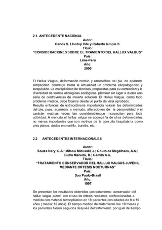 2.1. ANTECEDENTE NACIONAL
Autor:
Carlos S. Llontop Vite y Roberto temple S.
Título:
“CONSIDERACIONES SOBRE EL TRAMIENTO DEL HALLUX VALGUS”
País:
Lima-Perú
Año:
2000
El Hallux Valgus, deformación común y antiestética del pie, de aparente
simplicidad, construye hasta la actualidad un problema etiopatogenico y
terapéutico. La multiplicidad de técnicas, propuestas para su corrección y la
diversidad de teorías etiológicas ecológicas, plantear sin lugar a dudas una
serie de controversias de insierta solución. El Hallux Valgus, como todo
problema medico, debe forjarce desde un punto de vista aprobado.
Resulta entonces de extraordinaria importancia valorar las deformidades
del pie, pues, acarrean, a menudo, alteraciones de la personalidad y el
carácter muchas veces tan considerablesque incapacitan para toda
actividad. A menudo el hallus valgus se acompaña de otras deformidades
no menos importantes que son motivos de la consulta hospitalaria como
pies planos, dedos en martillo, bursitis, etc.
2.2 ANTECEDENTES INTERNACIONALES
Autor:
Souza Nery, C.A.; Mitsou Mizusaki, J.; Couto de Magalhaes, A.A.;
Dutra Macedo, B.; Camilo A.C.
Título:
“TRATAMIENTO CONSERVADOR DEL HALLUX VALGUS JUVENIL
MEDIANTE ORTESIS NOCTURNAS”
País:
Sao Paulo-Brasil
Año:
1997
Se presentan los resultados obtenidos con tratamiento conservador del
hallux valgus juvenil con el uso de ortesis nocturnas confeccionadas a
medida con material termoplástico en 18 pacientes con edades de 8 a 15
años ( media: 12 años). El tiempo medico del tratamiento fue 18 meses y
los pacientes fueron seguidos después del tratamiento por igual de tiempo.
 