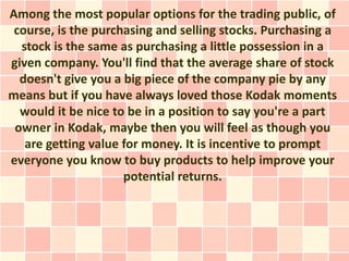 Among the most popular options for the trading public, of
 course, is the purchasing and selling stocks. Purchasing a
  stock is the same as purchasing a little possession in a
given company. You'll find that the average share of stock
  doesn't give you a big piece of the company pie by any
means but if you have always loved those Kodak moments
  would it be nice to be in a position to say you're a part
 owner in Kodak, maybe then you will feel as though you
   are getting value for money. It is incentive to prompt
everyone you know to buy products to help improve your
                     potential returns.
 
