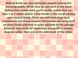 Mutual funds are also extremely popular among the
    investing public. While they do not work in the same
   fashion that stocks work you'll usually realize that you
own 1 or 2 stocks and/or a few bonds in the act of owning
      your mutual funds. These are definitely long-term
investments but many content retirements are being built
 on these funds and they're quite valuable to the average
  financier who looks for stableness and profit in smaller
  degrees rather than one at the detriment of the other.
 