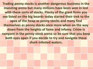 Trading penny stocks is another dangerous business in the
  investing arena but many millions have been won in lost
   with these sorts of stocks. Plenty of the giant firms you
 see listed on the big boards today started their trek to the
       apex of the heap as penny stocks and many find
  themselves as penny stocks once more when on the way
    down from the heights of fame and infamy. Crime is
rampant in the penny stock arena so be sure that you keep
   both eyes open if you decide to try and navigate these
                    shark infested waters.
 