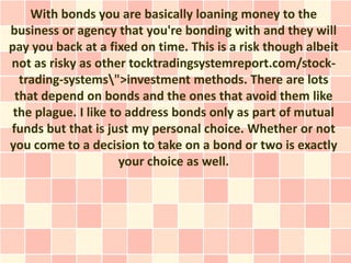 With bonds you are basically loaning money to the
business or agency that you're bonding with and they will
pay you back at a fixed on time. This is a risk though albeit
not as risky as other tocktradingsystemreport.com/stock-
  trading-systems">investment methods. There are lots
 that depend on bonds and the ones that avoid them like
 the plague. I like to address bonds only as part of mutual
funds but that is just my personal choice. Whether or not
you come to a decision to take on a bond or two is exactly
                      your choice as well.
 