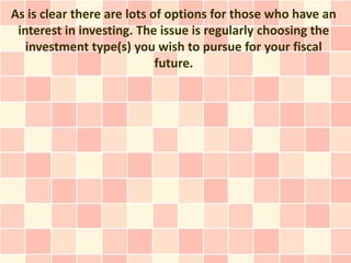 As is clear there are lots of options for those who have an
 interest in investing. The issue is regularly choosing the
   investment type(s) you wish to pursue for your fiscal
                            future.
 