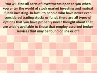 You will find all sorts of investments open to you when
you enter the world of stock market investing and mutual
 funds investing. In fact , to people who have never even
 considered trading stocks or funds there are all types of
options that you have probably never thought about that
are widely available to those that employ assorted broker
         services that may be found online or off.
 
