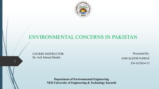 ENVIRONMENTAL CONCERNS IN PAKISTAN
Presented By:
JAM ALEEM NAWAZ
EN-16/2014-15
1
Department of Environmental Engineering
NED University of Engineering & Technology Karachi
COURSE INSTRUCTOR
Dr. Asif Ahmed Shaikh
 