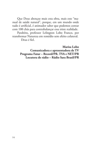 14
Lelington Lobo Franco
Que Deus abençoe mais esta obra, mais este “ma-
nual de saúde natural”, porque, em um mundo onde
tudo é artificial, é animador saber que podemos contar
com 100 chás para contrabalançar essa triste realidade.
Parabéns, professor Lelington Lobo Franco, por
transformar Natureza em remédio sem efeito colateral. 	
	 Deus é fiel.
Marisa Lobo
Comunicadora e apresentadora de TV
Programa Fatur – Record/PR. TVA e NET/PR
Locutora de rádio – Rádio Sara Brasil/PR
 