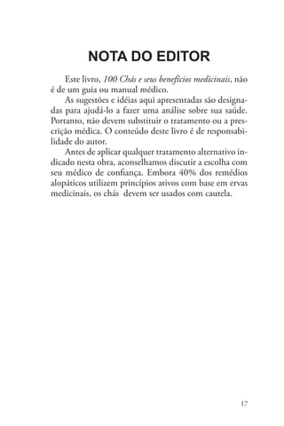 17
100 Chás e seus benefícios medicinais
Nota do Editor
Este livro, 100 Chás e seus benefícios medicinais, não
é de um guia ou manual médico.
As sugestões e idéias aqui apresentadas são designa-
das para ajudá-lo a fazer uma análise sobre sua saúde.
Portanto, não devem substituir o tratamento ou a pres-
crição médica. O conteúdo deste livro é de responsabi-
lidade do autor.
Antes de aplicar qualquer tratamento alternativo in-
dicado nesta obra, aconselhamos discutir a escolha com
seu médico de confiança. Embora 40% dos remédios
alopáticos utilizem princípios ativos com base em ervas
medicinais, os chás devem ser usados com cautela.
 