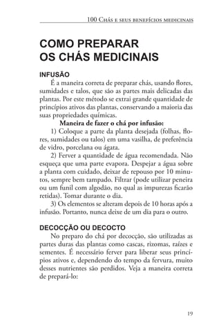 19
100 Chás e seus benefícios medicinais
Como Preparar
os Chás Medicinais
Infusão
É a maneira correta de preparar chás, usando flores,
sumidades e talos, que são as partes mais delicadas das
plantas. Por este método se extrai grande quantidade de
princípios ativos das plantas, conservando a maioria das
suas propriedades químicas.
	 Maneira de fazer o chá por infusão:
1) Coloque a parte da planta desejada (folhas, flo-
res, sumidades ou talos) em uma vasilha, de preferência
de vidro, porcelana ou ágata.
2) Ferver a quantidade de água recomendada. Não
esqueça que uma parte evapora. Despejar a água sobre
a planta com cuidado, deixar de repouso por 10 minu-
tos, sempre bem tampado. Filtrar (pode utilizar peneira
ou um funil com algodão, no qual as impurezas ficarão
retidas). Tomar durante o dia.
3) Os elementos se alteram depois de 10 horas após a
infusão. Portanto, nunca deixe de um dia para o outro.
Decocção ou Decocto
No preparo do chá por decocção, são utilizadas as
partes duras das plantas como cascas, rizomas, raízes e
sementes. É necessário ferver para liberar seus princí-
pios ativos e, dependendo do tempo da fervura, muito
desses nutrientes são perdidos. Veja a maneira correta
de prepará-lo:
 