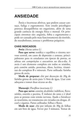 35
100 Chás e seus benefícios medicinais
Ansiedade
Ânsia e incertezas afetivas, que podem causar can-
saço, fadiga e esgotamento. Este estado psicológico
provoca desequilíbrios no organismo, além de uma
grande carência de energia física e mental. Os prin-
cipais sintomas são: angústia, fobia e esgotamento e
pode ser causada pelo mau funcionamento da tireóide,
do metabolismo, estresse e problemas psíquicos.
Chás indicados:
Aveia (Avena sativa L)
Para que serve: tonifica e equilibra o sistema ner-
voso central, em casos de depressão e estresse, princi-
palmente para os estudantes em épocas de provas, os
atletas em competições e executivos no dia-a-dia. A
aveia é um elemento completo em todos os sentidos,
pois contém amido, proteínas, óleos, lecitina, vitami-
nas do complexo B e minerais. Parte utilizada: farinha
grossa de aveia.
Modo de preparar: chá por decocção de 20g de
farinha grossa de aveia para ½ litro de água. Usar com
adoçante e tomar duas xícaras ao dia.
Maracujá (Passiflora incarnata L)
Para que serve: contém alcalóides indólicos, flavo-
nóides, esteróis e pectina. É indutor do sono e é ideal
para as pessoas com tensão nervosa. Ajuda a fortalecer
os neurônios, no tratamento em viciados em drogas, ál-
cool e cigarros. Partes utilizadas: folhas e flores.
Modo de usar: chá por infusão de 30g de folhas
em um litro de água. Ferver por 3 minutos. Tomar de
 
