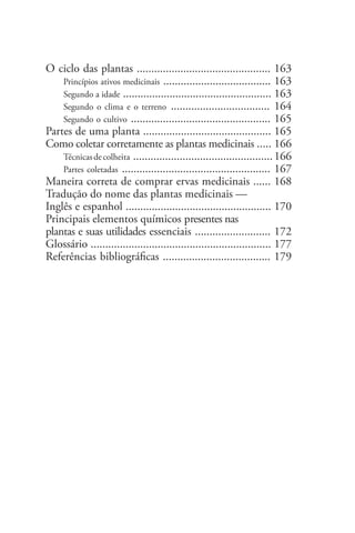 O ciclo das plantas .............................................. 163
Princípios ativos medicinais ..................................... 163
Segundo a idade ................................................... 163
Segundo o clima e o terreno .................................. 164
Segundo o cultivo ................................................ 165
Partes de uma planta ............................................ 165
Como coletar corretamente as plantas medicinais ..... 166
Técnicasdecolheita ................................................166
Partes coletadas ................................................... 167
Maneira correta de comprar ervas medicinais ...... 168
Tradução do nome das plantas medicinais —
Inglês e espanhol .................................................. 170
Principais elementos químicos presentes nas
plantas e suas utilidades essenciais .......................... 172
Glossário .............................................................. 177
Referências bibliográficas ..................................... 179
 