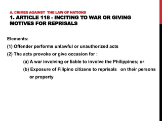 A. CRIMES AGAINST THE LAW OF NATIONS
1. ARTICLE 118 - INCITING TO WAR OR GIVING
MOTIVES FOR REPRISALS
Elements:
(1) Offender performs unlawful or unauthorized acts
(2) The acts provoke or give occasion for :
(a) A war involving or liable to involve the Philippines; or
(b) Exposure of Filipino citizens to reprisals on their persons
or property
 