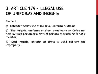3. ARTICLE 179 - ILLEGAL USE
OF UNIFORMS AND INSIGNIA
Elements:
(1) Offender makes Use of insignia, uniforms or dress;
(2) The insignia, uniforms or dress pertains to an Office not
held by such person or a class of persons of which he is not a
member;
(3) Said insignia, uniform or dress is Used publicly and
improperly.
 