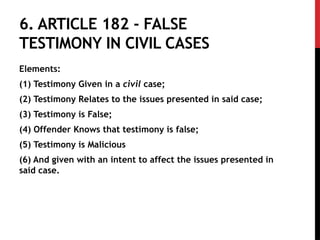6. ARTICLE 182 - FALSE
TESTIMONY IN CIVIL CASES
Elements:
(1) Testimony Given in a civil case;
(2) Testimony Relates to the issues presented in said case;
(3) Testimony is False;
(4) Offender Knows that testimony is false;
(5) Testimony is Malicious
(6) And given with an intent to affect the issues presented in
said case.
 