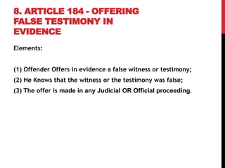 8. ARTICLE 184 - OFFERING
FALSE TESTIMONY IN
EVIDENCE
Elements:
(1) Offender Offers in evidence a false witness or testimony;
(2) He Knows that the witness or the testimony was false;
(3) The offer is made in any Judicial OR Official proceeding.
 