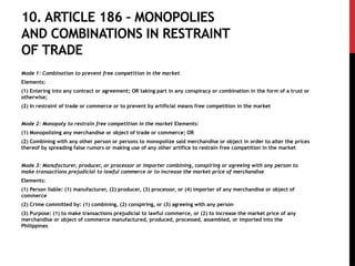 10. ARTICLE 186 – MONOPOLIES
AND COMBINATIONS IN RESTRAINT
OF TRADE
Mode 1: Combination to prevent free competition in the market
Elements:
(1) Entering into any contract or agreement; OR taking part in any conspiracy or combination in the form of a trust or
otherwise;
(2) In restraint of trade or commerce or to prevent by artificial means free competition in the market
Mode 2: Monopoly to restrain free competition in the market Elements:
(1) Monopolizing any merchandise or object of trade or commerce; OR
(2) Combining with any other person or persons to monopolize said merchandise or object in order to alter the prices
thereof by spreading false rumors or making use of any other artifice to restrain free competition in the market
Mode 3: Manufacturer, producer, or processor or importer combining, conspiring or agreeing with any person to
make transactions prejudicial to lawful commerce or to increase the market price of merchandise
Elements:
(1) Person liable: (1) manufacturer, (2) producer, (3) processor, or (4) importer of any merchandise or object of
commerce
(2) Crime committed by: (1) combining, (2) conspiring, or (3) agreeing with any person
(3) Purpose: (1) to make transactions prejudicial to lawful commerce, or (2) to increase the market price of any
merchandise or object of commerce manufactured, produced, processed, assembled, or imported into the
Philippines
 