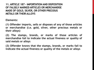11. ARTICLE 187 – IMPORTATION AND DISPOSITION
OF FALSELY MARKED ARTICLES OR MERCHANDISE
MADE OF GOLD, SILVER, OR OTHER PRECIOUS
METALS OR THEIR ALLOYS
Elements:
(1) Offender imports, sells or disposes of any of those articles
or merchandise (i.e. gold, silver, other precious metals or
their alloys)
(2) The stamps, brands, or marks of those articles of
merchandise fail to indicate the actual fineness or quality of
said metals or alloys
(3) Offender knows that the stamps, brands, or marks fail to
indicate the actual fineness or quality of the metals or alloys
 