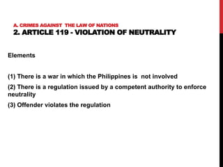 A. CRIMES AGAINST THE LAW OF NATIONS
2. ARTICLE 119 - VIOLATION OF NEUTRALITY
Elements
(1) There is a war in which the Philippines is not involved
(2) There is a regulation issued by a competent authority to enforce
neutrality
(3) Offender violates the regulation
 