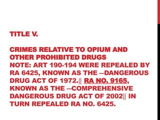 TITLE V.
CRIMES RELATIVE TO OPIUM AND
OTHER PROHIBITED DRUGS
NOTE: ART 190-194 WERE REPEALED BY
RA 6425, KNOWN AS THE ―DANGEROUS
DRUG ACT OF 1972.‖ RA NO. 9165,
KNOWN AS THE ―COMPREHENSIVE
DANGEROUS DRUG ACT OF 2002 IN
‖
TURN REPEALED RA NO. 6425.
 