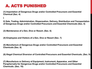 A. ACTS PUNISHED
(1) Importation of Dangerous Drugs and/or Controlled Precursors and Essential
Chemical (Sec. 4)
(
2) Sale, Trading, Administration, Dispensation, Delivery, Distribution and Transportation
of Dangerous Drugs and/or Controlled Precursors and Essential Chemicals (Sec. 5)
(3) Maintenance of a Den, Dive or Resort. (Sec. 6)
(4) Employees and Visitors of a Den, Dive or Resort (Sec. 7)
(5) Manufacture of Dangerous Drugs and/or Controlled Precursors and Essential
Chemicals (Sec. 8)
(6) Illegal Chemical Diversion of Controlled Precursors and Essential Chemicals. (Sec. 9)
(7) Manufacture or Delivery of Equipment, Instrument, Apparatus, and Other
Paraphernalia for Dangerous Drugs and/or Controlled Precursors and Essential
Chemicals. (Sec. 10)
 
