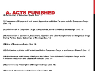 A. ACTS PUNISHED
(8) Possession of Dangerous Drugs (Sec. 11)
9) Possession of Equipment, Instrument, Apparatus and Other Paraphernalia for Dangerous Drugs
(Sec. 12)
(10) Possession of Dangerous Drugs During Parties, Social Gatherings or Meetings (Sec. 13)
(11) Possession of Equipment, Instrument, Apparatus and Other Paraphernalia for Dangerous Drugs
During Parties, Social Gatherings or Meetings (Sec. 14)
(12) Use of Dangerous Drugs (Sec. 15)
(13) Cultivation or Culture of Plants Classified as Dangerous Drugs or are Sources Thereof. (Sec. 16)
(14) Maintenance and Keeping of Original Records of Transactions on Dangerous Drugs and/or
Controlled Precursors and Essential Chemicals (Sec. 17)
(15) Unnecessary Prescription of Dangerous Drugs (Sec. 18)
 