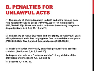 B. PENALTIES FOR
UNLAWFUL ACTS
(1) The penalty of life imprisonment to death and a fine ranging from
Five hundred thousand pesos (P500,000.00) to Ten million pesos
(P10,000,000.00) - Those acts which include or involve any dangerous
drugs (Sections 4, 5, 6, 8, 11, 16 and 19)
(2) The penalty of twelve (12) years and one (1) day to twenty (20) years
of imprisonment and a fine ranging from One hundred thousand pesos
(P100,000.00) to Five hundred thousand pesos (P500,000.00)
(a) Those acts which involve any controlled precursor and essential
chemical (Sections 4, 5, 6, 8, 9 and 10)
(b) Anyone who acts as a "protector/coddler" of any violator of the
provisions under sections 4, 5, 6, 8 and 16
(c) Sections 7, 10, 16, 17.
 