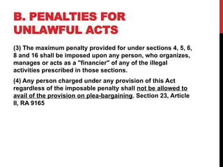 B. PENALTIES FOR
UNLAWFUL ACTS
(3) The maximum penalty provided for under sections 4, 5, 6,
8 and 16 shall be imposed upon any person, who organizes,
manages or acts as a "financier" of any of the illegal
activities prescribed in those sections.
(4) Any person charged under any provision of this Act
regardless of the imposable penalty shall not be allowed to
avail of the provision on plea-bargaining. Section 23, Article
II, RA 9165
 