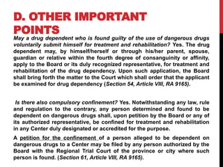 D. OTHER IMPORTANT
POINTS
May a drug dependent who is found guilty of the use of dangerous drugs
voluntarily submit himself for treatment and rehabilitation? Yes. The drug
dependent may, by himself/herself or through his/her parent, spouse,
guardian or relative within the fourth degree of consanguinity or affinity,
apply to the Board or its duly recognized representative, for treatment and
rehabilitation of the drug dependency. Upon such application, the Board
shall bring forth the matter to the Court which shall order that the applicant
be examined for drug dependency (Section 54, Article VIII, RA 9165).
Is there also compulsory confinement? Yes. Notwithstanding any law, rule
and regulation to the contrary, any person determined and found to be
dependent on dangerous drugs shall, upon petition by the Board or any of
its authorized representative, be confined for treatment and rehabilitation
in any Center duly designated or accredited for the purpose.
A petition for the confinement of a person alleged to be dependent on
dangerous drugs to a Center may be filed by any person authorized by the
Board with the Regional Trial Court of the province or city where such
person is found. (Section 61, Article VIII, RA 9165).
 