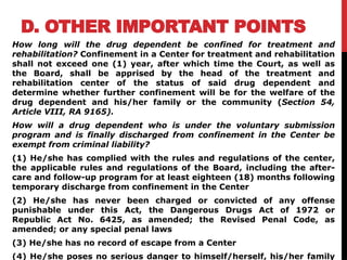 D. OTHER IMPORTANT POINTS
How long will the drug dependent be confined for treatment and
rehabilitation? Confinement in a Center for treatment and rehabilitation
shall not exceed one (1) year, after which time the Court, as well as
the Board, shall be apprised by the head of the treatment and
rehabilitation center of the status of said drug dependent and
determine whether further confinement will be for the welfare of the
drug dependent and his/her family or the community (Section 54,
Article VIII, RA 9165).
How will a drug dependent who is under the voluntary submission
program and is finally discharged from confinement in the Center be
exempt from criminal liability?
(1) He/she has complied with the rules and regulations of the center,
the applicable rules and regulations of the Board, including the after-
care and follow-up program for at least eighteen (18) months following
temporary discharge from confinement in the Center
(2) He/she has never been charged or convicted of any offense
punishable under this Act, the Dangerous Drugs Act of 1972 or
Republic Act No. 6425, as amended; the Revised Penal Code, as
amended; or any special penal laws
(3) He/she has no record of escape from a Center
(4) He/she poses no serious danger to himself/herself, his/her family
 