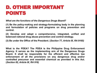 D. OTHER IMPORTANT
POINTS
What are the functions of the Dangerous Drugs Board?
(1) Be the policy-making and strategy-formulating body in the planning
and formulation of policies and programs on drug prevention and
control.
(2) Develop and adopt a comprehensive, integrated, unified and
balanced national drug abuse prevention and control strategy.
(3) Be under the Office of the President. (Section 77, Article IX, RA 9165)
What is the PDEA? The PDEA is the Philippine Drug Enforcement
Agency. It serves as the implementing arm of the Dangerous Drugs
Board. It shall be responsible for the efficient and effective law
enforcement of all the provisions on any dangerous drug and/or
controlled precursor and essential chemical as provided in this Act.
(Section 82, Article IX, RA 916)
 