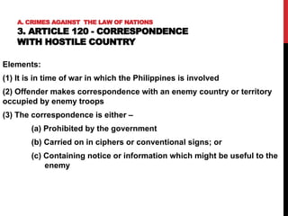 A. CRIMES AGAINST THE LAW OF NATIONS
3. ARTICLE 120 - CORRESPONDENCE
WITH HOSTILE COUNTRY
Elements:
(1) It is in time of war in which the Philippines is involved
(2) Offender makes correspondence with an enemy country or territory
occupied by enemy troops
(3) The correspondence is either –
(a) Prohibited by the government
(b) Carried on in ciphers or conventional signs; or
(c) Containing notice or information which might be useful to the
enemy
 