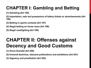 CHAPTER I: Gambling and Betting
(1) Gambling (Art 195)
(2) Importation, sale and possession of lottery tickets or advertisements (Art
196)
(3) Betting in sports contests (Art 197)
(4) Illegal betting on horse races (Art 198)
(5) Illegal cockfighting (Art 199)
CHAPTER II: Offenses against
Decency and Good Customs
(1) Grave Scandal (Art 200)
(2) Immoral doctrines, obscene publications and exhibitions (Art 201)
(3) Vagrancy and prostitution (Art 202)
 