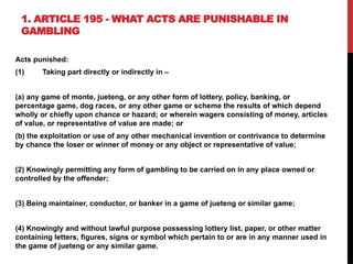1. ARTICLE 195 - WHAT ACTS ARE PUNISHABLE IN
GAMBLING
Acts punished:
(1) Taking part directly or indirectly in –
(a) any game of monte, jueteng, or any other form of lottery, policy, banking, or
percentage game, dog races, or any other game or scheme the results of which depend
wholly or chiefly upon chance or hazard; or wherein wagers consisting of money, articles
of value, or representative of value are made; or
(b) the exploitation or use of any other mechanical invention or contrivance to determine
by chance the loser or winner of money or any object or representative of value;
(2) Knowingly permitting any form of gambling to be carried on in any place owned or
controlled by the offender;
(3) Being maintainer, conductor, or banker in a game of jueteng or similar game;
(4) Knowingly and without lawful purpose possessing lottery list, paper, or other matter
containing letters, figures, signs or symbol which pertain to or are in any manner used in
the game of jueteng or any similar game.
 