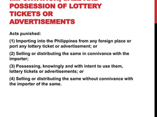 IMPORTATION, SALE AND
POSSESSION OF LOTTERY
TICKETS OR
ADVERTISEMENTS
Acts punished:
(1) Importing into the Philippines from any foreign place or
port any lottery ticket or advertisement; or
(2) Selling or distributing the same in connivance with the
importer;
(3) Possessing, knowingly and with intent to use them,
lottery tickets or advertisements; or
(4) Selling or distributing the same without connivance with
the importer of the same.
 