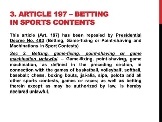 3. ARTICLE 197 – BETTING
IN SPORTS CONTENTS
This article (Art. 197) has been repealed by Presidential
Decree No. 483 (Betting, Game-fixing or Point-shaving and
Machinations in Sport Contests)
Sec 2. Betting, game-fixing, point-shaving or game
machination unlawful. – Game-fixing, point-shaving, game
machination, as defined in the preceding section, in
connection with the games of basketball, volleyball, softball,
baseball; chess, boxing bouts, jai-alia, sipa, pelota and all
other sports contests, games or races; as well as betting
therein except as may be authorized by law, is hereby
declared unlawful.
 