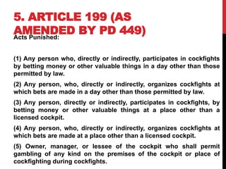 5. ARTICLE 199 (AS
AMENDED BY PD 449)
Acts Punished:
(1) Any person who, directly or indirectly, participates in cockfights
by betting money or other valuable things in a day other than those
permitted by law.
(2) Any person, who, directly or indirectly, organizes cockfights at
which bets are made in a day other than those permitted by law.
(3) Any person, directly or indirectly, participates in cockfights, by
betting money or other valuable things at a place other than a
licensed cockpit.
(4) Any person, who, directly or indirectly, organizes cockfights at
which bets are made at a place other than a licensed cockpit.
(5) Owner, manager, or lessee of the cockpit who shall permit
gambling of any kind on the premises of the cockpit or place of
cockfighting during cockfights.
 
