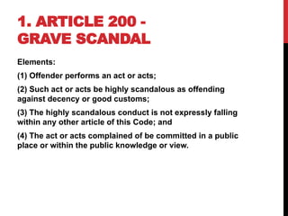 1. ARTICLE 200 -
GRAVE SCANDAL
Elements:
(1) Offender performs an act or acts;
(2) Such act or acts be highly scandalous as offending
against decency or good customs;
(3) The highly scandalous conduct is not expressly falling
within any other article of this Code; and
(4) The act or acts complained of be committed in a public
place or within the public knowledge or view.
 