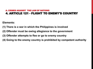 A. CRIMES AGAINST THE LAW OF NATIONS
4. ARTICLE 121 - FLIGHT TO ENEMY'S COUNTRY
Elements:
(1) There is a war in which the Philippines is involved
(2) Offender must be owing allegiance to the government
(3) Offender attempts to flee or go to enemy country
(4) Going to the enemy country is prohibited by competent authority
 