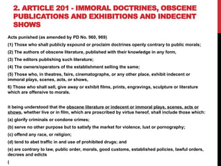 2. ARTICLE 201 - IMMORAL DOCTRINES, OBSCENE
PUBLICATIONS AND EXHIBITIONS AND INDECENT
SHOWS
Acts punished (as amended by PD No. 960, 969)
(1) Those who shall publicly expound or proclaim doctrines openly contrary to public morals;
(2) The authors of obscene literature, published with their knowledge in any form,
(3) The editors publishing such literature;
(4) The owners/operators of the establishment selling the same;
(5) Those who, in theatres, fairs, cinematographs, or any other place, exhibit indecent or
immoral plays, scenes, acts, or shows,
6) Those who shall sell, give away or exhibit films, prints, engravings, sculpture or literature
which are offensive to morals.
it being understood that the obscene literature or indecent or immoral plays, scenes, acts or
shows, whether live or in film, which are proscribed by virtue hereof, shall include those which:
(a) glorify criminals or condone crimes;
(b) serve no other purpose but to satisfy the market for violence, lust or pornography;
(c) offend any race, or religion;
(d) tend to abet traffic in and use of prohibited drugs; and
(e) are contrary to law, public order, morals, good customs, established policies, lawful orders,
decrees and edicts
(
 