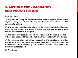 3. ARTICLE 202 - VAGRANCY
AND PROSTITUTION
Persons Liable:
(1) Any person having no apparent means of subsistence, who has the
physical ability to work and who neglects to apply himself or herself to
some lawful calling;
(2) Any person found loitering about public or semi-public buildings or
places or trampling or wandering about the country or the streets
without visible means of support;
(3) Any idle or dissolute person who lodges in houses of ill fame;
ruffians or pimps and those who habitually associate with prostitutes;
(4) Any person who, not being included in the provisions of other
articles of this Code, shall be found loitering in any inhabited or
uninhabited place belonging to another without any lawful or
justifiable purpose; and
(5) Prostitutes
 