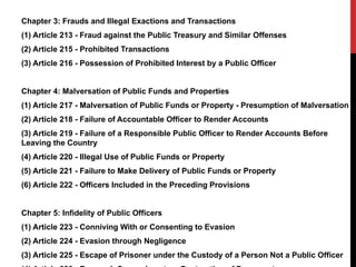 Chapter 3: Frauds and Illegal Exactions and Transactions
(1) Article 213 - Fraud against the Public Treasury and Similar Offenses
(2) Article 215 - Prohibited Transactions
(3) Article 216 - Possession of Prohibited Interest by a Public Officer
Chapter 4: Malversation of Public Funds and Properties
(1) Article 217 - Malversation of Public Funds or Property - Presumption of Malversation
(2) Article 218 - Failure of Accountable Officer to Render Accounts
(3) Article 219 - Failure of a Responsible Public Officer to Render Accounts Before
Leaving the Country
(4) Article 220 - Illegal Use of Public Funds or Property
(5) Article 221 - Failure to Make Delivery of Public Funds or Property
(6) Article 222 - Officers Included in the Preceding Provisions
Chapter 5: Infidelity of Public Officers
(1) Article 223 - Conniving With or Consenting to Evasion
(2) Article 224 - Evasion through Negligence
(3) Article 225 - Escape of Prisoner under the Custody of a Person Not a Public Officer
 