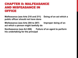CHAPTER II: MALFEASANCE
AND MISFEASANCE IN
OFFICE
Malfeasance (see Arts 210 and 211) Doing of an act which a
public officer should not have done
Misfeasance (see Arts 204 to 207) Improper doing of an
act which a person might lawfully do
Nonfeasance (see Art 208) Failure of an agent to perform
his undertaking for the principal
 