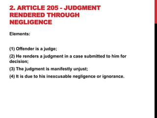 2. ARTICLE 205 - JUDGMENT
RENDERED THROUGH
NEGLIGENCE
Elements:
(1) Offender is a judge;
(2) He renders a judgment in a case submitted to him for
decision;
(3) The judgment is manifestly unjust;
(4) It is due to his inexcusable negligence or ignorance.
 