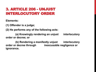 3. ARTICLE 206 - UNJUST
INTERLOCUTORY ORDER
Elements:
(1) Offender is a judge;
(2) He performs any of the following acts:
(a) Knowingly rendering an unjust interlocutory
order or decree; or
(b) Rendering a manifestly unjust interlocutory
order or decree through inexcusable negligence or
ignorance.
 