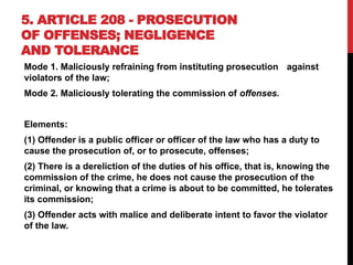 5. ARTICLE 208 - PROSECUTION
OF OFFENSES; NEGLIGENCE
AND TOLERANCE
Mode 1. Maliciously refraining from instituting prosecution against
violators of the law;
Mode 2. Maliciously tolerating the commission of offenses.
Elements:
(1) Offender is a public officer or officer of the law who has a duty to
cause the prosecution of, or to prosecute, offenses;
(2) There is a dereliction of the duties of his office, that is, knowing the
commission of the crime, he does not cause the prosecution of the
criminal, or knowing that a crime is about to be committed, he tolerates
its commission;
(3) Offender acts with malice and deliberate intent to favor the violator
of the law.
 