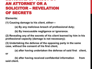 BETRAYAL OF TRUST BY
AN ATTORNEY OR A
SOLICITOR – REVELATION
OF SECRETS
Elements:
(1) Causing damage to his client, either—
(a) By any malicious breach of professional duty;
(b) By inexcusable negligence or ignorance.
(2) Revealing any of the secrets of his client learned by him in his
professional capacity (damage is not necessary);
(3) Undertaking the defense of the opposing party in the same
case, without the consent of his first client,
(a) after having undertaken the defense of said first client,
or
(b) after having received confidential information from
said client.
 